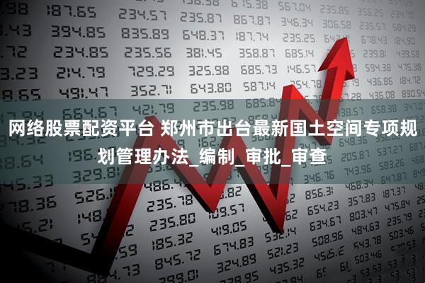 网络股票配资平台 郑州市出台最新国土空间专项规划管理办法_编制_审批_审查