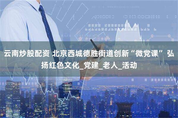 云南炒股配资 北京西城德胜街道创新“微党课” 弘扬红色文化_党建_老人_活动