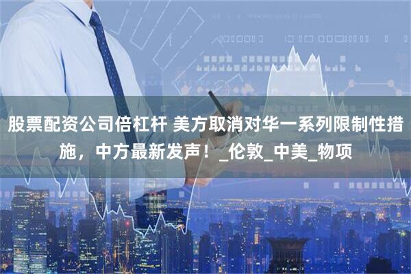 股票配资公司倍杠杆 美方取消对华一系列限制性措施，中方最新发声！_伦敦_中美_物项