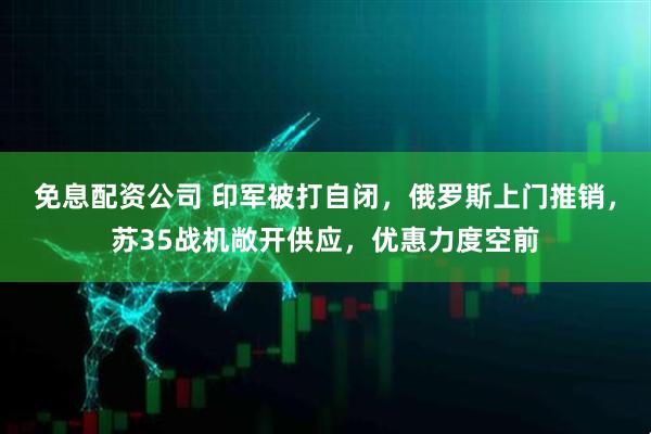 免息配资公司 印军被打自闭，俄罗斯上门推销，苏35战机敞开供应，优惠力度空前