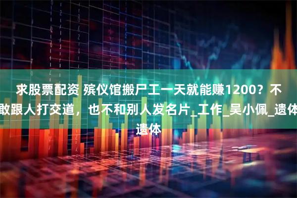 求股票配资 殡仪馆搬尸工一天就能赚1200？不敢跟人打交道，也不和别人发名片_工作_吴小佩_遗体