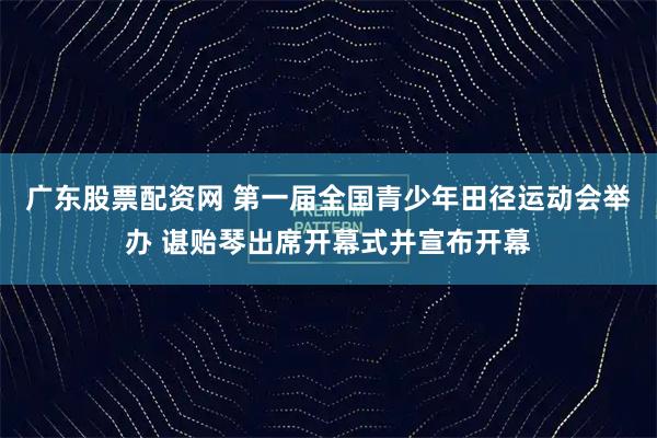 广东股票配资网 第一届全国青少年田径运动会举办 谌贻琴出席开幕式并宣布开幕