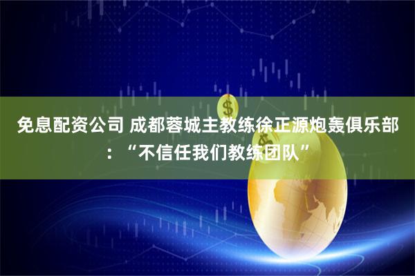 免息配资公司 成都蓉城主教练徐正源炮轰俱乐部：“不信任我们教练团队”