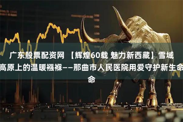 广东股票配资网 【辉煌60载 魅力新西藏】雪域高原上的温暖襁褓——那曲市人民医院用爱守护新生命