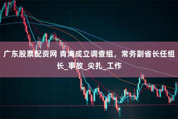 广东股票配资网 青海成立调查组，常务副省长任组长_事故_尖扎_工作