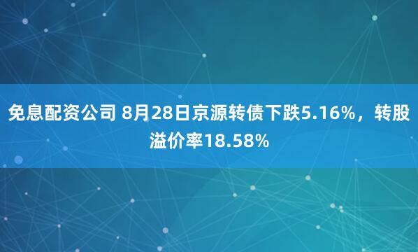免息配资公司 8月28日京源转债下跌5.16%，转股溢价率18.58%