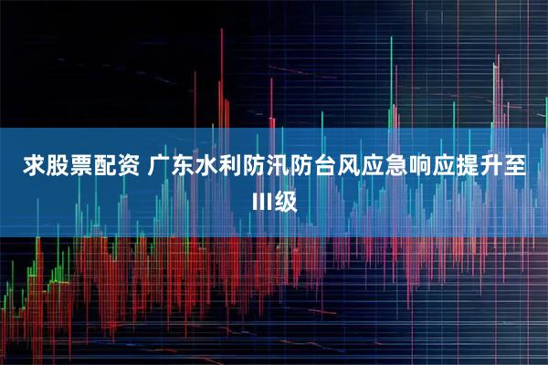 求股票配资 广东水利防汛防台风应急响应提升至Ⅲ级