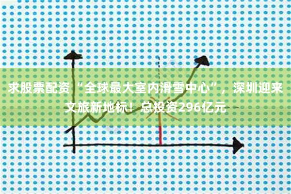 求股票配资 “全球最大室内滑雪中心”，深圳迎来文旅新地标！总投资296亿元
