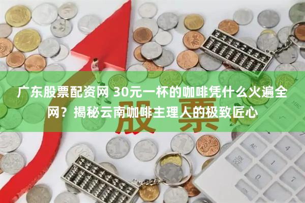 广东股票配资网 30元一杯的咖啡凭什么火遍全网？揭秘云南咖啡主理人的极致匠心