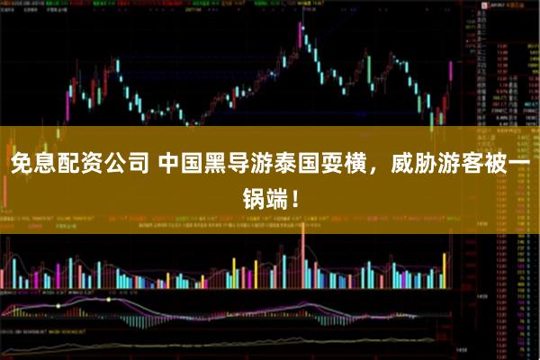 免息配资公司 中国黑导游泰国耍横，威胁游客被一锅端！