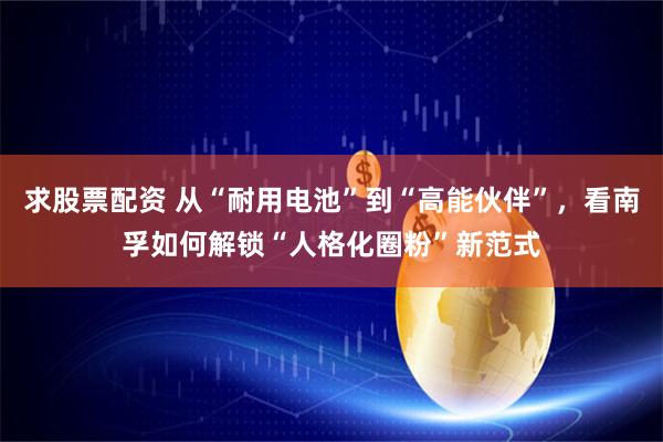 求股票配资 从“耐用电池”到“高能伙伴”，看南孚如何解锁“人格化圈粉”新范式
